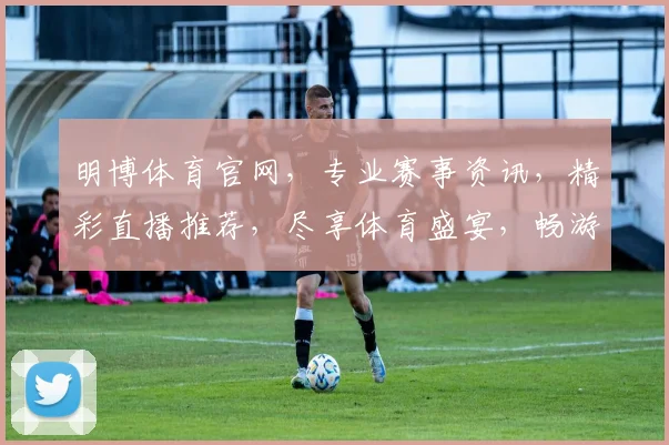 明博体育官网，专业赛事资讯，精彩直播推荐，尽享体育盛宴，畅游运动世界，不容错过