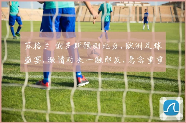 苏格兰 俄罗斯预测比分,欧洲足球盛宴,激情对决一触即发,悬念重重