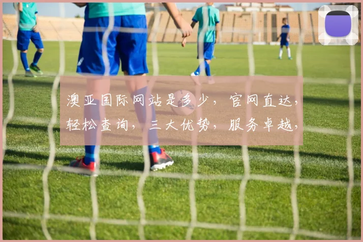 澳亚国际网站是多少，官网直达，轻松查询，三大优势，服务卓越，必看指南，快速访问