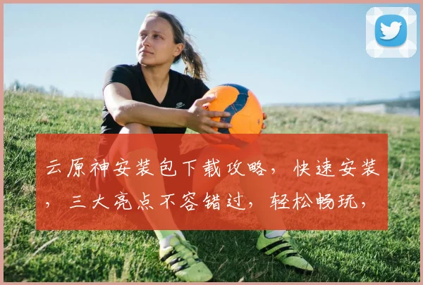 云原神安装包下载攻略，快速安装，三大亮点不容错过，轻松畅玩，体验升级