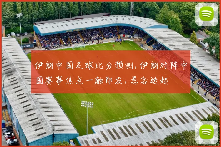 伊朗中国足球比分预测,伊朗对阵中国赛事焦点一触即发,悬念迭起