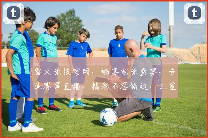 雷火竞技官网，畅享电竞盛宴，专业赛事直播，精彩不容错过，三重福利等你来