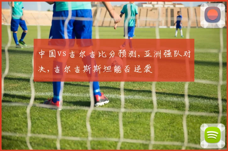 中国vs吉尔吉比分预测,亚洲强队对决,吉尔吉斯斯坦能否逆袭