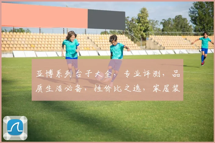 亚博系列台子大全，专业评测，品质生活必备，性价比之选，家居装修必备神器