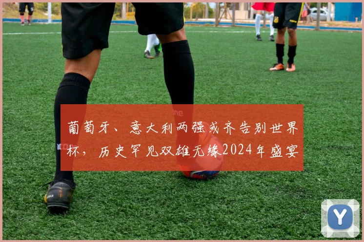葡萄牙、意大利两强或齐告别世界杯，历史罕见双雄无缘2024年盛宴