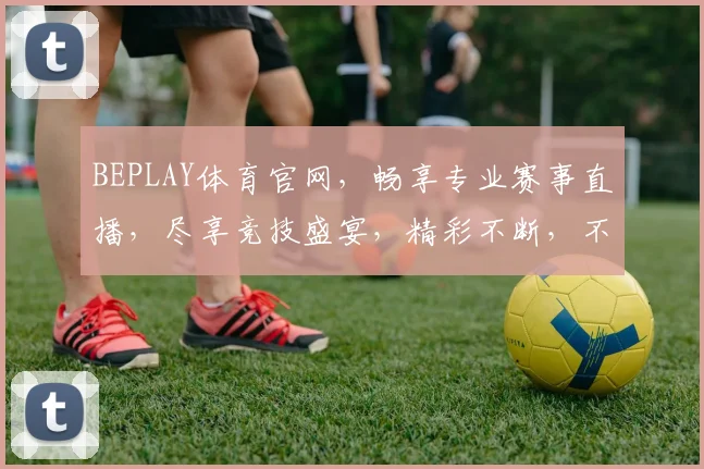 BEPLAY体育官网，畅享专业赛事直播，尽享竞技盛宴，精彩不断，不容错过，独家优惠等你来